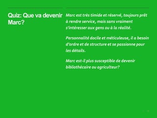 28|
Quiz: Que va devenir
Marc?
Marc est très timide et réservé, toujours prêt
à rendre service, mais sans vraiment
s’intéresser aux gens ou à la réalité.
Personnalité docile et méticuleuse, il a besoin
d’ordre et de structure et se passionne pour
les détails.
Marc est-il plus susceptible de devenir
bibliothécaire ou agriculteur?
 