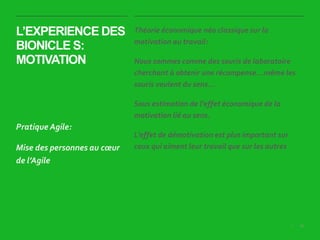 36|
L’EXPERIENCE DES
BIONICLE S:
MOTIVATION
Théorie économique néo classique sur la
motivation au travail:
Nous sommes comme des souris de laboratoire
cherchant à obtenir une récompense…même les
souris veulent du sens…
Sous estimation de l’effet économique de la
motivation lié au sens.
L’effet de démotivation est plus important sur
ceux qui aiment leur travail que sur les autres
Pratique Agile:
Mise des personnes au cœur
de l’Agile
 