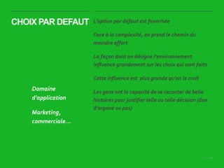 69|
CHOIX PAR DEFAUT L’option par défaut est favorisée
Face à la complexité, on prend le chemin du
moindre effort
La façon dont on désigne l’environnement
influence grandement sur les choix qui sont faits
Cette influence est plus grande qu’on le croit
Les gens ont la capacité de se raconter de belle
histoires pour justifier telle ou telle décision (don
d’organe ou pas)
Domaine
d’application
Marketing,
commerciale…
 