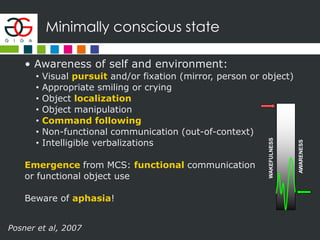 Minimally conscious state
• Awareness of self and environment:
• Visual pursuit and/or fixation (mirror, person or object)
• Appropriate smiling or crying
• Object localization
• Object manipulation
• Command following
• Non-functional communication (out-of-context)
• Intelligible verbalizations
Emergence from MCS: functional communication
or functional object use
Beware of aphasia!
AWARENESS
WAKEFULNESS
Posner et al, 2007
 