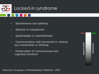 Locked-in syndrome
American Congress of Rehabilitation Medicine, 1995
WAKEFULNESS
AWARENESS
• Spontaneous eye opening
• Aphonia or hypophonia
• Quadriplegia or quadriparesia
• Communication with horizontal or vertical
eye movements or blinking
• Preservation of consciousness and
cognitive functions
 