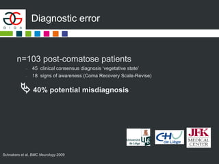 Diagnostic error
n=103 post-comatose patients
– 45 clinical consensus diagnosis ‘vegetative state’
– 18 signs of awareness (Coma Recovery Scale-Revise)
 40% potential misdiagnosis
Schnakers et al, BMC Neurology 2009
 