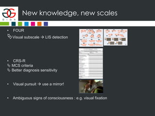 New knowledge, new scales
• FOUR
Visual subscale  LIS detection
• CRS-R
 MCS criteria
 Better diagnosis sensitivity
• Visual pursuit  use a mirror!
• Ambiguous signs of consciousness : e.g. visual fixation
 