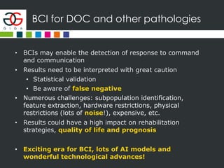 BCI for DOC and other pathologies
• BCIs may enable the detection of response to command
and communication
• Results need to be interpreted with great caution
• Statistical validation
• Be aware of false negative
• Numerous challenges: subpopulation identification,
feature extraction, hardware restrictions, physical
restrictions (lots of noise!), expensive, etc.
• Results could have a high impact on rehabilitation
strategies, quality of life and prognosis
• Exciting era for BCI, lots of AI models and
wonderful technological advances!
 