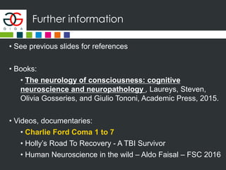 Further information
• See previous slides for references
• Books:
• The neurology of consciousness: cognitive
neuroscience and neuropathology , Laureys, Steven,
Olivia Gosseries, and Giulio Tononi, Academic Press, 2015.
• Videos, documentaries:
• Charlie Ford Coma 1 to 7
• Holly’s Road To Recovery - A TBI Survivor
• Human Neuroscience in the wild – Aldo Faisal – FSC 2016
 