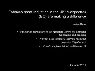 Tobacco harm reduction in the UK: e-cigarettes
(EC) are making a difference
Louise Ross
• Freelance consultant at the National Centre for Smoking
Cessation and Training
• Former Stop Smoking Service Manager
Leicester City Council
• Vice-Chair, New Nicotine Alliance UK
October 2019
 
