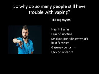 The big myths:
Health harms
Fear of nicotine
Smokers don’t know what’s
best for them
Gateway concerns
Lack of evidence
 
