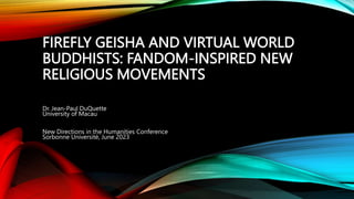 FIREFLY GEISHA AND VIRTUAL WORLD
BUDDHISTS: FANDOM-INSPIRED NEW
RELIGIOUS MOVEMENTS
Dr. Jean-Paul DuQuette
University of Macau
New Directions in the Humanities Conference
Sorbonne Université, June 2023
 
