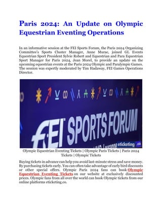 Paris 2024: An Update on Olympic
Equestrian Eventing Operations
In an informative session at the FEI Sports Forum, the Paris 2024 Organizing
Committee’s Sports Cluster Manager, Anne Murac, joined GL Events
Equestrian Sport President Sylvie Robert and Equestrian and Para Equestrian
Sport Manager for Paris 2024, Jean Morel, to provide an update on the
upcoming equestrian events at the Paris 2024 Olympic and Paralympic Games.
The session was expertly moderated by Tim Hadaway, FEI Games Operations
Director.
Olympic Equestrian Eventing Tickets | Olympic Paris Tickets | Paris 2024
Tickets | Olympic Tickets
Buying tickets in advance can help you avoid last-minute stress and save money.
By purchasing tickets early. You can often take advantage of early bird discounts
or other special offers. Olympic Paris 2024 fans can book Olympic
Equestrian Eventing Tickets on our website at exclusively discounted
prices. Olympic fans from all over the world can book Olympic tickets from our
online platforms eticketing.co.
 