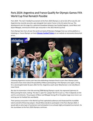 Paris 2024: Argentina and France Qualify for Olympic Games FIFA
World Cup Final Rematch Possible
Paris 2024: The men’s football tournament at the Paris 2024 Olympics is set to kick off on July 24, and
Argentina has recently secured a spot alongside host nation France in the 16-nation line-up. This
development sets the stage for a potential showdown between two football legends, Lionel Messi and
Kylian Mbappé, reminiscent of their epic encounter in the 2022 World Cup final.
Paris Olympic fans from all over the world can book all Olympics Packages from our online platform e-
ticketing.co. France Olympic can book Olympic Football Tickets on our website at exclusively discounted
prices.
Following Argentina's victory over two-time defending champion Brazil to earn their Olympic place,
discussions have arisen about the possibility of Messi participating in the Olympics once again, aiming
for a second gold medal 16 years after his first. Argentina coach Javier Mascherano is not only Messi's
close friend.
But also his teammate in the title-winning 2008 Beijing Olympics squad, has expressed openness to
Messi joining the team, stating. The door is open for a player like him to join us. Then it depends on him
and his commitments. The prospect of Messi and Mbappé facing off on the global stage once more is an
enticing one for football fans worldwide.
Their previous encounter in the World Cup final captivated audiences and showcased the incredible
talent and skill of these two players. Should Messi decide to participate in the Paris Olympic 2024, it
would add an extra layer of excitement and anticipation to an already highly anticipated tournament. As
the countdown to the Paris 2024 Olympics continues.
 