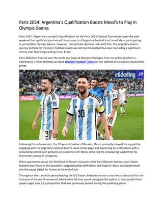Paris 2024: Argentina's Qualification Boosts Messi's to Play in
Olympic Games
Paris 2024: Argentina's successful qualification for the Paris 2024 Football Tournament over the past
weekend has significantly enhanced the prospects of Argentine football icon Lionel Messi participating
in yet another Olympic Games. However, the ultimate decision rests with him. The Argentine team's
journey to Paris for the men's football event was not only triumphant but also marked by a significant
victory over their longstanding rivals, Brazil.
Paris 2024 fans from all over the world can book all Olympics Packages from our online platform e-
ticketing.co. France Olympic can book Olympic Football Tickets on our website at exclusively discounted
prices.
Following this achievement, the 37-year-old native of Rosario, Messi, promptly showed his support by
engaging with the Argentine national team's social media page and expressing his enthusiasm with a
resounding vamos Such gestures are customary for Messi, reflecting his unwavering support for his
teammates across all categories.
When questioned about the likelihood of Messi's inclusion in the Paris Olympic Games, coach Javier
Mascherano hinted at the possibility, suggesting that both Messi and Angel Di Maria could potentially
join the squad slated for France at the end of July.
Throughout the transition period leading the U-23 team, Mascherano has consistently advocated for the
inclusion of the world-renowned talent in the 18-man squad, alongside the option to incorporate three
players aged over 23 a proposition that was previously denied during the qualifying phase.
 
