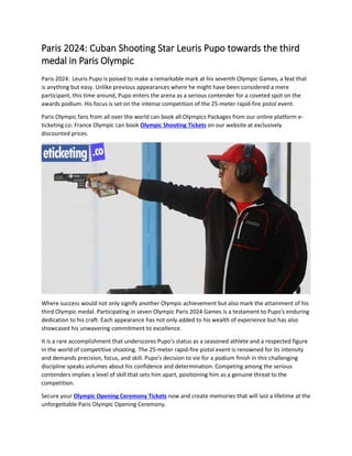 Paris 2024: Cuban Shooting Star Leuris Pupo towards the third
medal in Paris Olympic
Paris 2024: Leuris Pupo is poised to make a remarkable mark at his seventh Olympic Games, a feat that
is anything but easy. Unlike previous appearances where he might have been considered a mere
participant, this time around, Pupo enters the arena as a serious contender for a coveted spot on the
awards podium. His focus is set on the intense competition of the 25-meter rapid-fire pistol event.
Paris Olympic fans from all over the world can book all Olympics Packages from our online platform e-
ticketing.co. France Olympic can book Olympic Shooting Tickets on our website at exclusively
discounted prices.
Where success would not only signify another Olympic achievement but also mark the attainment of his
third Olympic medal. Participating in seven Olympic Paris 2024 Games is a testament to Pupo's enduring
dedication to his craft. Each appearance has not only added to his wealth of experience but has also
showcased his unwavering commitment to excellence.
It is a rare accomplishment that underscores Pupo's status as a seasoned athlete and a respected figure
in the world of competitive shooting. The 25-meter rapid-fire pistol event is renowned for its intensity
and demands precision, focus, and skill. Pupo's decision to vie for a podium finish in this challenging
discipline speaks volumes about his confidence and determination. Competing among the serious
contenders implies a level of skill that sets him apart, positioning him as a genuine threat to the
competition.
Secure your Olympic Opening Ceremony Tickets now and create memories that will last a lifetime at the
unforgettable Paris Olympic Opening Ceremony.
 