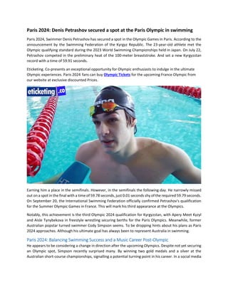 Paris 2024: Denis Petrashov secured a spot at the Paris Olympic in swimming
Paris 2024, Swimmer Denis Petrashov has secured a spot in the Olympic Games in Paris. According to the
announcement by the Swimming Federation of the Kyrgyz Republic. The 23-year-old athlete met the
Olympic qualifying standard during the 2023 World Swimming Championships held in Japan. On July 22,
Petrashov competed in the preliminary heat of the 100-meter breaststroke. And set a new Kyrgyzstan
record with a time of 59.91 seconds.
Eticketing. Co-presents an exceptional opportunity for Olympic enthusiasts to indulge in the ultimate
Olympic experiences. Paris 2024 fans can buy Olympic Tickets for the upcoming France Olympic from
our website at exclusive discounted Prices.
Earning him a place in the semifinals. However, in the semifinals the following day. He narrowly missed
out on a spot in the final with a time of 59.78 seconds, just 0.01 seconds shy of the required 59.79 seconds.
On September 20, the International Swimming Federation officially confirmed Petrashov's qualification
for the Summer Olympic Games in France. This will mark his third appearance at the Olympics.
Notably, this achievement is the third Olympic 2024 qualification for Kyrgyzstan, with Apery Meet Kyzyl
and Aisle Tynybekova in freestyle wrestling securing berths for the Paris Olympics. Meanwhile, former
Australian popstar turned swimmer Cody Simpson seems. To be dropping hints about his plans as Paris
2024 approaches. Although his ultimate goal has always been to represent Australia in swimming.
Paris 2024: Balancing Swimming Success and a Music Career Post-Olympic
He appears to be considering a change in direction after the upcoming Olympics. Despite not yet securing
an Olympic spot, Simpson recently surprised many. By winning two gold medals and a silver at the
Australian short-course championships, signalling a potential turning point in his career. In a social media
 