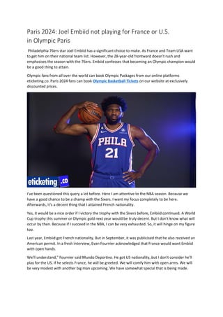 Paris 2024: Joel Embiid not playing for France or U.S.
in Olympic Paris
Philadelphia 76ers star Joel Embiid has a significant choice to make. As France and Team USA want
to get him on their national team list. However, the 28-year-old frontward doesn't rush and
emphasises the season with the 76ers. Embiid confesses that becoming an Olympic champion would
be a good thing to attain.
Olympic fans from all over the world can book Olympic Packages from our online platforms
eticketing.co. Paris 2024 fans can book Olympic Basketball Tickets on our website at exclusively
discounted prices.
I've been questioned this query a lot before. Here I am attentive to the NBA season. Because we
have a good chance to be a champ with the Sixers. I want my focus completely to be here.
Afterwards, it's a decent thing that I attained French nationality.
Yes, it would be a nice order if I victory the trophy with the Sixers before, Embiid continued. A World
Cup trophy this summer or Olympic gold next year would be truly decent. But I don't know what will
occur by then. Because if I succeed in the NBA, I can be very exhausted. So, it will hinge on my figure
too.
Last year, Embiid got French nationality. But in September, it was publicised that he also received an
American permit. In a fresh interview, Evan Fournier acknowledged that France would want Embiid
with open hands.
We'll understand," Fournier said Mundo Deportivo. He got US nationality, but I don't consider he'll
play for the US. If he selects France, he will be greeted. We will comfy him with open arms. We will
be very modest with another big man upcoming. We have somewhat special that is being made.
 
