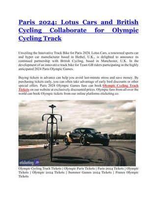 Paris 2024: Lotus Cars and British
Cycling Collaborate for Olympic
Cycling Track
Unveiling the Innovative Track Bike for Paris 2024. Lotus Cars, a renowned sports car
and hyper car manufacturer based in Hethel, U.K., is delighted to announce its
continued partnership with British Cycling, based in Manchester, U.K. In the
development of an innovative track bike for Team GB riders participating in the highly
anticipated 2024 Paris Olympic Games.
Buying tickets in advance can help you avoid last-minute stress and save money. By
purchasing tickets early, you can often take advantage of early bird discounts or other
special offers. Paris 2024 Olympic Games fans can book Olympic Cycling Track
Tickets on our website at exclusively discounted prices. Olympic fans from all over the
world can book Olympic tickets from our online platforms eticketing.co.
Olympic Cycling Track Tickets | Olympic Paris Tickets | Paris 2024 Tickets | Olympic
Tickets | Olympic 2024 Tickets | Summer Games 2024 Tickets | France Olympic
Tickets
 