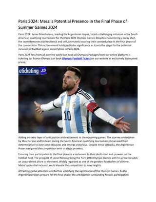 Paris 2024: Messi's Potential Presence in the Final Phase of
Summer Games 2024
Paris 2024: Javier Mascherano, leading the Argentinian Hopes, faced a challenging initiation in the South
American qualifying tournament for the Paris 2024 Olympic Games. Despite encountering a rocky start,
the team demonstrated resilience and skill, ultimately securing their coveted place in the final phase of
the competition. This achievement holds particular significance as it sets the stage for the potential
inclusion of football legend Lionel Messi in Paris 2024.
Paris 2024 fans from all over the world can book all Olympics Packages from our online platform e-
ticketing.co. France Olympic can book Olympic Football Tickets on our website at exclusively discounted
prices.
Adding an extra layer of anticipation and excitement to the upcoming games. The journey undertaken
by Mascherano and his team during the South American qualifying tournament showcased their
determination to overcome obstacles and emerge victorious. Despite initial setbacks, the Argentinian
Hopes navigated the competition with strategic prowess.
Ensuring their participation in the final phase is a testament to their dedication and prowess on the
football field. The prospect of Lionel Messi gracing the Paris 2024 Olympic Games with his presence adds
an unparalleled allure to the event. Widely regarded as one of the greatest footballers of all time,
Messi's potential inclusion could elevate the competition to new heights.
Attracting global attention and further solidifying the significance of the Olympic Games. As the
Argentinian Hopes prepare for the final phase, the anticipation surrounding Messi's participation
 