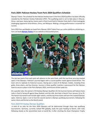 Paris 2024: Pakistan Hockey Team Paris 2024 Qualifiers Schedule
Olympic Tickets: The schedule for the Pakistan Hockey team in the Paris 2024 Qualifiers has been officially
revealed by the Pakistan Hockey Federation (PHF). The qualifying event is set to take place in Muscat,
Oman, next year, featuring four teams each in Pool A and Pool B. Pakistan finds itself in Pool A alongside
challenging opponents Great Britain, China, and Malaysia. Making a strong performance is essential for
success.
Paris 2024 fans worldwide can book Paris Olympic 2024 Tickets from our online platforms eticketing.co.
Fans can book Olympic Tickets on our website at discounted prices.
The top two teams from each pool will advance to the semi-finals, with the top three securing coveted
spots in the Olympics. Pakistan's journey begins with a crucial qualifier match against Great Britain. The
team aims to replicate its historical success. Having won a total of 10 Olympic medals, including three
golds, three silvers, and four bronzes. Success in these qualifier matches is paramount for the Pakistan
team to secure a place in the Paris Olympics 2023, reminiscent of their peak era.
On a parallel note, the women's FIH Hockey Olympic Qualifiers for the Summer Games will feature hosts
India in Pool B, facing off against New Zealand, and the USA. And Italy in Ranchi from January 13 to 19.
The Ranchi tournament will include eight nations, and the top three teams will earn the coveted Olympic
spots. Valencia, Spain, is set to host the second women's Olympic qualifying tournament, following the
same criteria and format as the Ranchi event.
Paris 2024 FIH Hockey Olympic Qualifiers
A total of six slots for the Paris 2024 Olympics will be determined through these two qualifying
tournaments. Germany, currently ranked fifth globally, leads the pack heading to Ranchi, with India
following closely as the second-best team at world No. 6 after clinching the Asian Champions Trophy
 