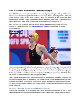 Paris 2024: Titmus Works to Catch Up for Paris Olympics
Paris 2024: Olympic swimming champion Ariarne Titmus is diligently working to catch up with her Paris
Olympic preparations following a brief hiatus for ovarian surgery. Titmus, clinched gold in the 200m and
400m freestyle events at the Tokyo Olympics. Made her comeback at the Queensland State
Championships after her surgery in September. She secured second place in the 200m freestyle final
behind world record holder Mollie O’Callaghan at the Brisbane Aquatic Centre on Dec 10.
Paris 2024 fans from all over the world can book all Olympics Packages from our online platform e-
ticketing.co. France Olympic can book Olympic Swimming Tickets on our website at exclusively
discounted prices.
Glad to have the surgery behind her, Titmus emphasized the urgency of her training as she aims to defend
her titles at the upcoming Summer Games in France from July 26 to Aug 11. The 23-year-old is also the
world record holder in the 400m freestyle. Expressed her commitment to making up for lost time. Despite
feeling fatigued in the current races. She remains optimistic about her progress, stating, "I probably think
I’m actually in a better position now than I thought I would be.”
Titmus publicly shared details about her successful surgery on social media in September. Recounting her
initial fears about the impact on her ability to have children. On Dec 10, she revealed her decision to go
public was prompted by an unexpected situation in the hospital. Where nurses asked for photos with her.
She seized the opportunity to share her story. Hoping to foster a supportive conversation for others facing
similar challenges.
Paris 2024: Swimming Triumph and France Olympic Eligibility
In a notable achievement at the European short course swimming championships on Dec 10. Irish
swimmer Daniel Wiffen secured his third gold medal. Breaking a world record that had stood for 15 years.
 