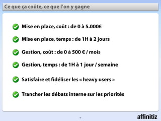10Cequeçacoûte, cequel’on y gagneMise en place, coût : de 0 à 5.000€Mise en place, temps : de 1H à 2 joursGestion, coût : de 0 à 500 € / moisGestion, temps : de 1H à 1 jour / semaineSatisfaire et fidéliser les « heavyusers »Trancher les débats interne sur les priorités