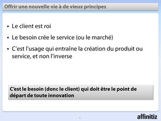 Offrirune nouvelle vie à de vieuxprincipesLe client estroiLe besoincrée le service (ou le marché)C’estl’usage qui entraîne la création du produitou service, et non l’inverseC’est le besoin (donc le client) qui doitêtre le point de départ de toute innovation2