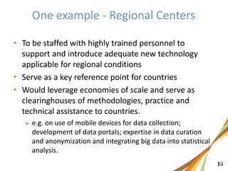 151
• To be staffed with highly trained personnel to
support and introduce adequate new technology
applicable for regional conditions
• Serve as a key reference point for countries
• Would leverage economies of scale and serve as
clearinghouses of methodologies, practice and
technical assistance to countries.
 e.g. on use of mobile devices for data collection;
development of data portals; expertise in data curation
and anonymization and integrating big data into statistical
analysis.
 