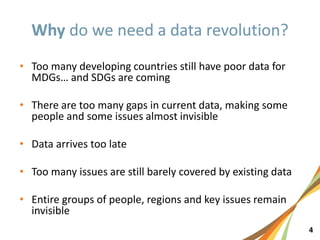 4
• Too many developing countries still have poor data for
MDGs… and SDGs are coming
• There are too many gaps in current data, making some
people and some issues almost invisible
• Data arrives too late
• Too many issues are still barely covered by existing data
• Entire groups of people, regions and key issues remain
invisible
 