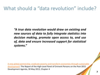 7
“A true data revolution would draw on existing and
new sources of data to fully integrate statistics into
decision making, promote open access to, and use
of, data and ensure increased support for statistical
systems.”
A new global partnership: eradicate poverty and transform economies through sustainable
development: The Report of the High-Level Panel of Eminent Persons on the Post-2015
Development Agenda, 30 May 2013, Chapter 4
 