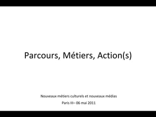 Parcours, Métiers, Action(s) Nouveaux métiers culturels et nouveaux médias Paris III– 06 mai 2011 