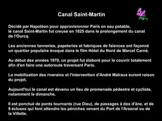Canal Saint-Martin
Décidé par Napoléon pour approvisionner Paris en eau potable,
le canal Saint-Martin fut creusé en 1825 dans le prolongement du canal
de l'Ourcq.
Les anciennes tanneries, papeteries et fabriques de faïences ont façonné
un quartier populaire évoqué dans le film Hôtel du Nord de Marcel Carné.
Au début des années 1970, un projet fut élaboré pour le couvrir totalement
afin d'en faire une autoroute traversant Paris.
La mobilisation des riverains et l'intervention d'André Malraux eurent raison
du projet.
Aujourd'hui le canal est devenu un lieu de promenade pédestre et cycliste,
notamment le dimanche.
Il est ponctué de ponts tournants (rue Dieu), de passages à dos d'âne, et de
9 écluses qui font attendre les péniches venant du Port de l'Arsenal ou de
la Villette.
 
