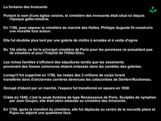 La fontaine des Innocents
Portant le nom d'une église voisine, le cimetière des Innocents était situé ici depuis
l'époque gallo-romaine.
En 1186, pour séparer le cimetière du marché des Halles, Philippe Auguste fit construire
une muraille tout autour.
Elle fut doublée plus tard par une galerie de cloître à arcades et à voûte d'ogive.
Du 12è siècle, ce fut le principal cimetière de Paris pour les paroisses ne possédant pas
de cimetière et pour l'hôpital de l'Hôtel-Dieu.
Les riches familles s'offraient des sépultures tandis que les ossements
provenant des fosses communes étaient entassés dans les combles des galeries.
Lorsqu'il fut supprimé en 1786, les restes des 2 millions de corps furent
transférés dans d'anciennes carrières devenues les catacombes de Denfert-Rochereau.
Occupé d'abord par un marché, l'espace fut transformé en square en 1858.
Créée en 1549, c'est la seule fontaine de type Renaissance de Paris. Sculptée de nymphes
par Jean Goujon, elle était alors adossée au cimetière des Innocents.
En 1788, après le transfert du cimetière, elle fut déplacée au centre de la nouvelle place et
Pajou lui adjoint une quatrième face.
 