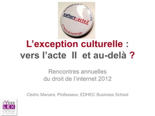 L’exception culturelle :
vers l’acte II et au-delà ?
         Rencontres annuelles
        du droit de l’internet 2012

 Cédric Manara, Professeur, EDHEC Business School
 