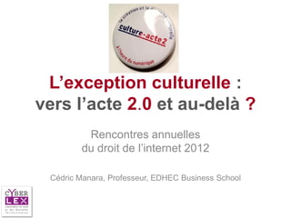 L’exception culturelle :
vers l’acte 2.0 et au-delà ?
         Rencontres annuelles
        du droit de l’internet 2012

 Cédric Manara, Professeur, EDHEC Business School
 