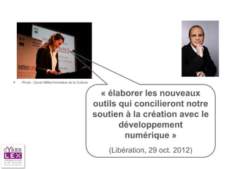    Photo : David Millier/ministère de la Culture


                                                      « élaborer les nouveaux
                                                    outils qui concilieront notre
                                                    soutien à la création avec le
                                                           développement
                                                            numérique »
                                                        (Libération, 29 oct. 2012)
 