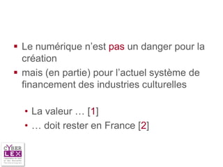  Le numérique n’est pas un danger pour la
  création
 mais (en partie) pour l’actuel système de
  financement des industries culturelles

  • La valeur … [1]
  • … doit rester en France [2]
 