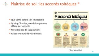 10
Maîtrise de soi : les accords toltèques *
▪ Que votre parole soit impeccable
▪ Quoi qu’il arrive, n’en faites pas une
affaire personnelle
▪ Ne faites pas de suppositions
▪ Faites toujours de votre mieux
* Don Miguel Ruiz
 