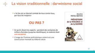 21
La vision traditionnelle : darwinisme social
▪ « la Vie est un éternel combat de tous contre tous,
par tous les moyens»
OU PAS ?
▪ Ce qu’en disent les experts : pendant des centaines de
milliers d’années (jusqu’au néolithique), la violence était
une exception
▪ L’image de l’homme préhistorique violent est une
construction mentale du XIXème siècle
21
 