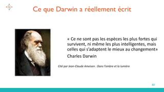 22
Cité par Jean-Claude Ameisen : Dans l’ombre et la lumière
« Ce ne sont pas les espèces les plus fortes qui
survivent, ni même les plus intelligentes, mais
celles qui s’adaptent le mieux au changement»
Charles Darwin
Ce que Darwin a réellement écrit
 