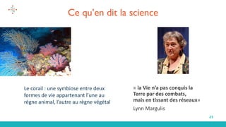 23
Ce qu’en dit la science
« la Vie n’a pas conquis la
Terre par des combats,
mais en tissant des réseaux»
Lynn Margulis
Le corail : une symbiose entre deux
formes de vie appartenant l’une au
règne animal, l’autre au règne végétal
 