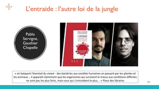 24
Pablo
Servigne,
Gauthier
Chapelle
L’entraide : l’autre loi de la jungle
« en balayant l'éventail du vivant - des bactéries aux sociétés humaines en passant par les plantes et
les animaux -, il apparaît clairement que les organismes qui survivent le mieux aux conditions difficiles
ne sont pas les plus forts, mais ceux qui s'entraident le plus... » Place des libraires
 
