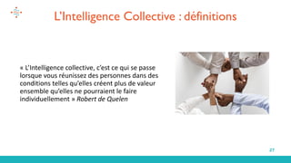 27
« L’Intelligence collective, c’est ce qui se passe
lorsque vous réunissez des personnes dans des
conditions telles qu’elles créent plus de valeur
ensemble qu’elles ne pourraient le faire
individuellement » Robert de Quelen
L’Intelligence Collective : définitions
 