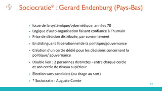 33
Sociocratie* : Gerard Endenburg (Pays-Bas)
▪ Issue de la systémique/cybernétique, années 70
▪ Logique d’auto-organisation faisant confiance à l’humain
▪ Prise de décision distribuée, par consentement
▪ En distinguant l’opérationnel de la politique/gouvernance
▪ Création d’un cercle dédié pour les décisions concernant la
politique/ gouvernance
▪ Double lien : 2 personnes distinctes - entre chaque cercle
et son cercle de niveau supérieur
▪ Election sans candidats (ou tirage au sort)
▪ * Sociocratie : Auguste Comte
 