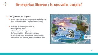 39
Entreprise libérée : la nouvelle utopie?
▪ L’organisation opale
▪ Vise à favoriser l’épanouissement des individus
(pas seulement sous l’angle professionnel)
▪ Principes d’auto-organisation et
d’auto-gestion pour
atteindre un but « organique »
de l’organisation – déterminé non par
la hiérarchie, mais de manière incrémentale,
en réponse aux besoins, et du bas vers le haut
 