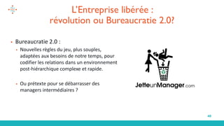 40
L’Entreprise libérée :
révolution ou Bureaucratie 2.0?
▪ Bureaucratie 2.0 :
▪ Nouvelles règles du jeu, plus souples,
adaptées aux besoins de notre temps, pour
codifier les relations dans un environnement
post-hiérarchique complexe et rapide.
▪ Ou prétexte pour se débarrasser des
managers intermédiaires ?
 