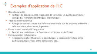 49
Exemples d’application de l’I.C
▪ Open knowledge
▪ Partages de connaissances et groupes de travail sur un sujet en particulier
(Wikipédia, recherche scientifique, informatique)
▪ Production contributive
▪ Partage de connaissances et d’information dans le but de produire ensemble :
informaticiens, chercheurs, ingénieurs
▪ Financement participatif : cagnottes
▪ Permet aux participants de financer un projet qui les intéresse
▪ Consommation collaborative
▪ Hébergement chez l’habitant, le covoiturage, la location de voiture entre
particuliers, les services entre particuliers, etc…
 