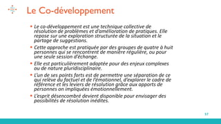 57
Le Co-développement
▪ Le co-développement est une technique collective de
résolution de problèmes et d’amélioration de pratiques. Elle
repose sur une exploration structurée de la situation et le
partage de suggestions.
▪ Cette approche est pratiquée par des groupes de quatre à huit
personnes qui se rencontrent de manière régulière, ou pour
une seule session d’échange.
▪ Elle est particulièrement adaptée pour des enjeux complexes
ou de nature pluridisciplinaire.
▪ L’un de ses points forts est de permettre une séparation de ce
qui relève du factuel et de l’émotionnel, d’explorer le cadre de
référence et les leviers de résolution grâce aux apports de
personnes on impliquées émotionnellement.
▪ L’esprit désencombré devient disponible pour envisager des
possibilités de résolution inédites.
 