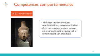 9
Clé n°2 : la maîtrise de soi
• Maîtriser ses émotions, ses
représentations, sa communication
•Tous nos comportements entrent
en résonance avec les autres et le
système dans son ensemble
Compétences comportementales
 