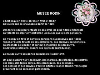 MUSEE RODIN
L’Etat acquiert l’hôtel Biron en 1905 et Rodin
en loue le rez-de-chaussée à partir de 1908.
Dès lors le sculpteur entouré de ses amis les plus fidèles manifeste
sa volonté de créer à l’hôtel Biron un musée qui lui sera consacré.
Ce n’est qu’en 1916 et par trois donations successives que Rodin
remet à l’Etat la totalité de ses collections, ses archives personnelles,
sa propriété de Meudon et surtout l’ensemble de son œuvre,
sculptures et dessins, assorti des droits de reproduction.
Le musée ouvre ses portes au public le 4 août 1919.
On peut aujourd’hui y découvrir, des marbres, des bronzes, des plâtres,
des cires, des terres cuites, des céramiques, des peintures,
des dessins et des œuvres d’autres artistes (Monet, Renoir, van Gogh)
provenant de sa collection personnelle.
 