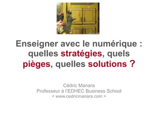 Enseigner avec le numérique : quelles  stratégies , quels  pièges , quelles  solutions   ? Cédric Manara Professeur à l’EDHEC Business School < www.cedricmanara.com > 