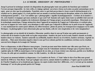 LA  LUMIERE,  OBSESSION  DU  PHOTOGRAPHE  ! Jusqu’à présent la technique mettait à la disposition du photographe toute une palette de fonctions qui rendaient l’erreur presque impossible : la visée reflex, le réglage optimal  ouverture-vitesse ou la mise au point automatique sur le sujet,  pour ne citer que les principales. Toutefois, entre ce qui était perçu dans le viseur avant le déclenchement et le résultat sur la  photo papier, il y avait parfois tout un monde et surtout beaucoup de déception, même si le cliché était techniquement parfait !..  Car c’est oublier que « photographie » signifie étymologiquement  « écriture de la lumière ». Or, cette lumière si magique qui nous enchante et que seul l’œil  humain sait capter dans toute sa subtilité était souvent dénaturée dans la chaîne complexe du traitement chimique de l’image propre au procédé argentique.  Désormais avec la technologie numérique, l’image mémorisée dans l’appareil au moment de l’appui sur l’obturateur et restituée plus tard sur le support de votre choix, sera identique à celle captée par l’objectif et affichée sur le petit écran de l’appareil. A vous maintenant les contre-jours délicats, les effets brumeux  pleins de poésie, les transparences magiques ou les nuits féériques : la photographie n’aura désormais plus qu’une limite, celle de votre inspiration et de votre imagination ! Le photographe est un obsédé de la lumière. Obsession  positive dans le sens qu’il mène une quête permanente et renouvelée de la lumière la plus belle ou la plus surprenante : lumière du jour ou de la nuit, lumière chaude ou froide, lumière douce ou violente,  lumière naturelle ou artificielle, lumière directe ou réverbérée, lumière aérienne, végétale ou minérale… Mais aussi obsession négative dans le sens qu’il en redoute parfois les conditions extrêmes ou les résultats souvent forts éloignés de la magie de l’instant. Pour ce diaporama, et afin d’illustrer mon propos,  j’aurais pu tout aussi bien choisir une ville autre que Paris, ou même ne pas le situer géographiquement. Mais compte tenu de l’abondante moisson d’images que j’ai prises dans la capitale (plus de 3.000 en numérique) et de la majesté de ses sites, je n’ai pu résister aux charmes, parfois avec facilité je l’avoue, de celle qui est considérée comme  la ville Lumière,  la ville des Lumières ! J’ai pensé un moment intituler ce diaporama « Les Lumières de Paris ». C’était  hélas le titre d’un film sans grand intérêt de 1938 avec Tino Rossi. Tant qu’à plagier une œuvre, autant choisir la meilleure. J’espère que les ayants droit de Charlie Chaplin ne m’en tiendront pas rigueur, les sujets traités étant fort  différents,  et n’y verront qu’un modeste hommage à l’ un des plus grands poètes de l’image.  Jean-Paul BARRUYER  