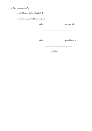 9. ปั ญหาและแนวทางแก ้ไข
บางครั้งก็มีทะเลาะก ันบ้าง ไม่เข้าใจก ันบ้าง
บางครั้งเพื่อนในกลุ่มก็ไม่ให้ความร่ วมมือก ัน
ลงชื่อ.......................................................ผูเ้ สนอโครงร่ าง
(….…..…………………..…..…………..)

ลงชื่อ.......................................................ผูอนุมติโครงร่ าง
้ ั
(….…..…………………..…..…………..)
ครู ที่ปรึ กษา

 